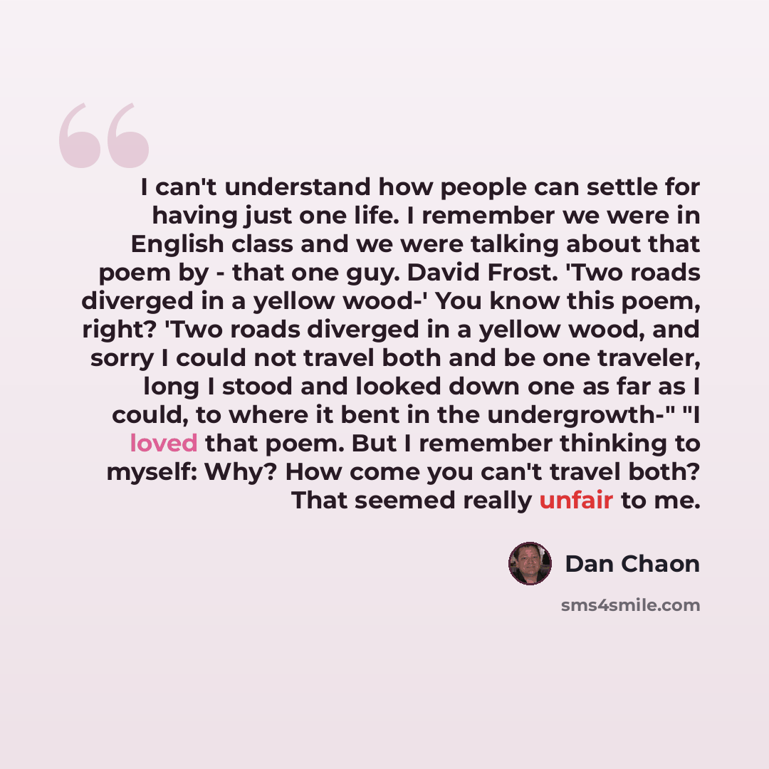 “I can't understand how people can settle for having just one life. I remember we were in English class and we were talking about that poem by - that one guy. David Frost. 'Two roads diverged in a yellow wood-' You know this poem, right? 'Two roads diverged in a yellow wood, and sorry I could not…” quote by Dan Chaon