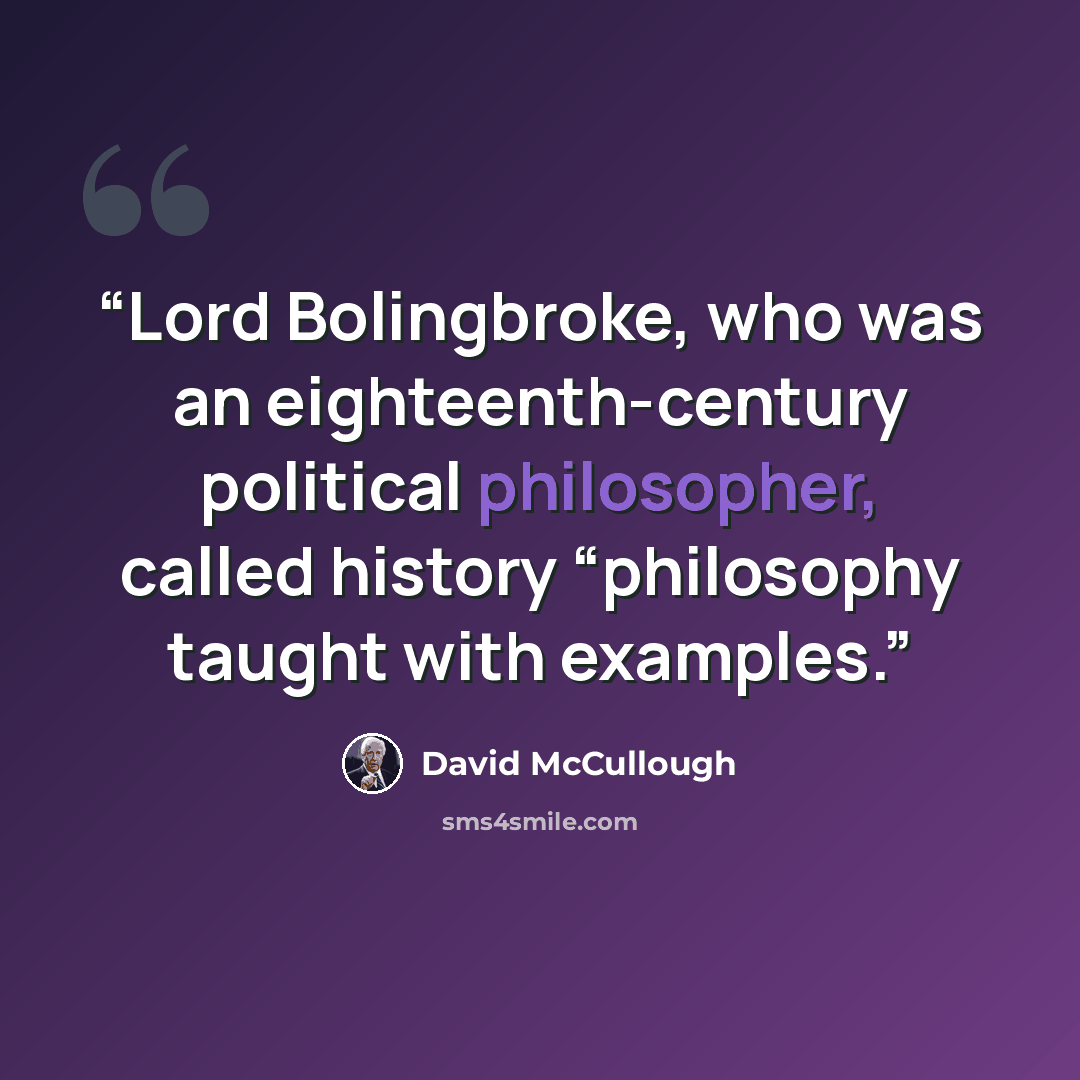 “Lord Bolingbroke, who was an eighteenth-century political philosopher, called history “philosophy taught with examples.” quote by David McCullough