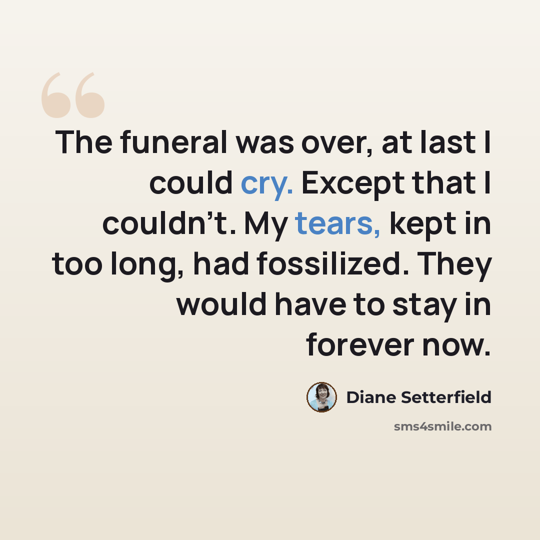“The funeral was over, at last I could cry. Except that I couldn't. My tears, kept in too long, had fossilized. They would have to stay in forever now.” quote by Diane Setterfield