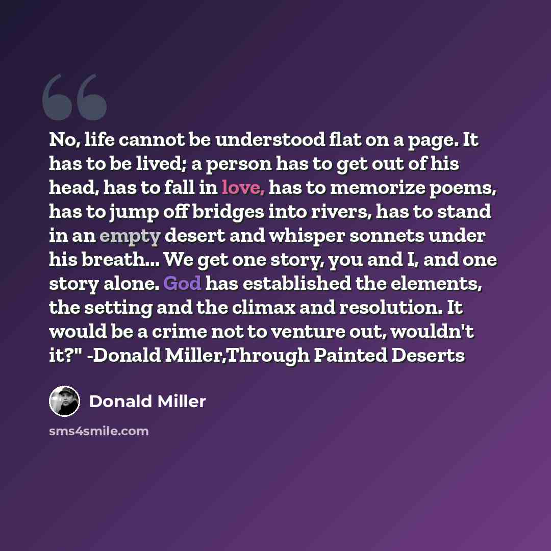 “No, life cannot be understood flat on a page. It has to be lived; a person has to get out of his head, has to fall in love, has to memorize poems, has to jump off bridges into rivers, has to stand in an empty desert and whisper sonnets under his breath... We get one story, you and I, and one story…” quote by Donald Miller