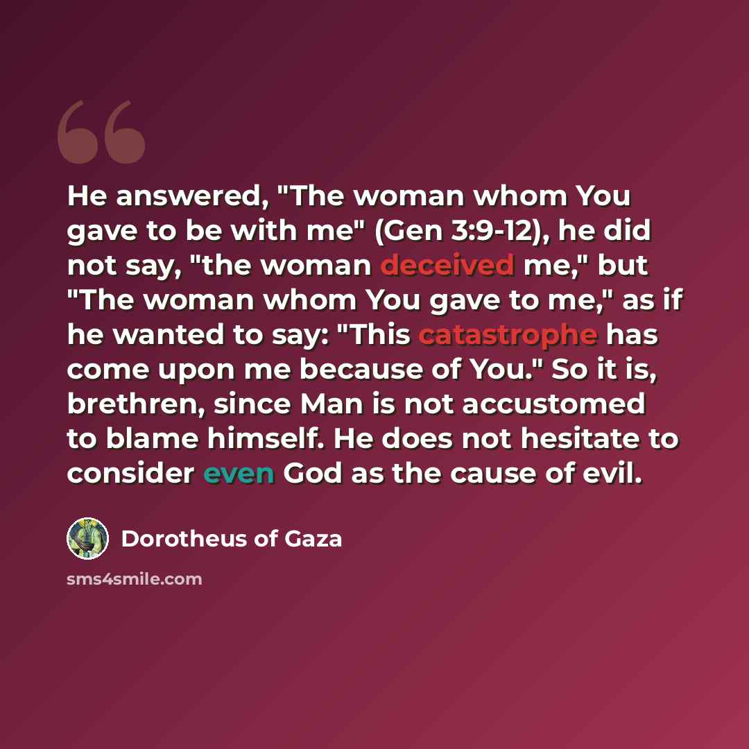 “He answered, "The woman whom You gave to be with me" (Gen 3:9-12), he did not say, "the woman deceived me," but "The woman whom You gave to me," as if he wanted to say: "This catastrophe has come upon me because of You." So it is, brethren, since Man is not accustomed to blame himself. He does not…” quote by Dorotheus of Gaza