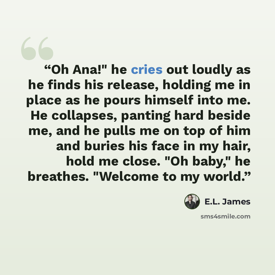 “Oh Ana!" he cries out loudly as he finds his release, holding me in place as he pours himself into me. He collapses, panting hard beside me, and he pulls me on top of him and buries his face in my hair, hold me close. "Oh baby," he breathes. "Welcome to my world.” quote by E.L. James