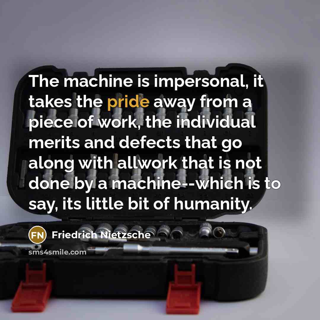 “The machine is impersonal, it takes the pride away from a piece of work, the individual merits and defects that go along with allwork that is not done by a machine--which is to say, its little bit of humanity.” quote by Friedrich Nietzsche