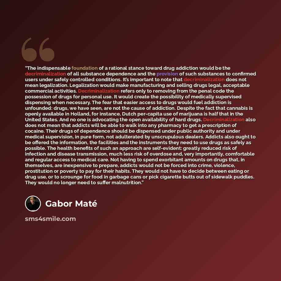 “The indispensable foundation of a rational stance toward drug addiction would be the decriminalization of all substance dependence and the provision of such substances to confirmed users under safely controlled conditions. It’s important to note that decriminalization does not mean legalization…” quote by Gabor Maté