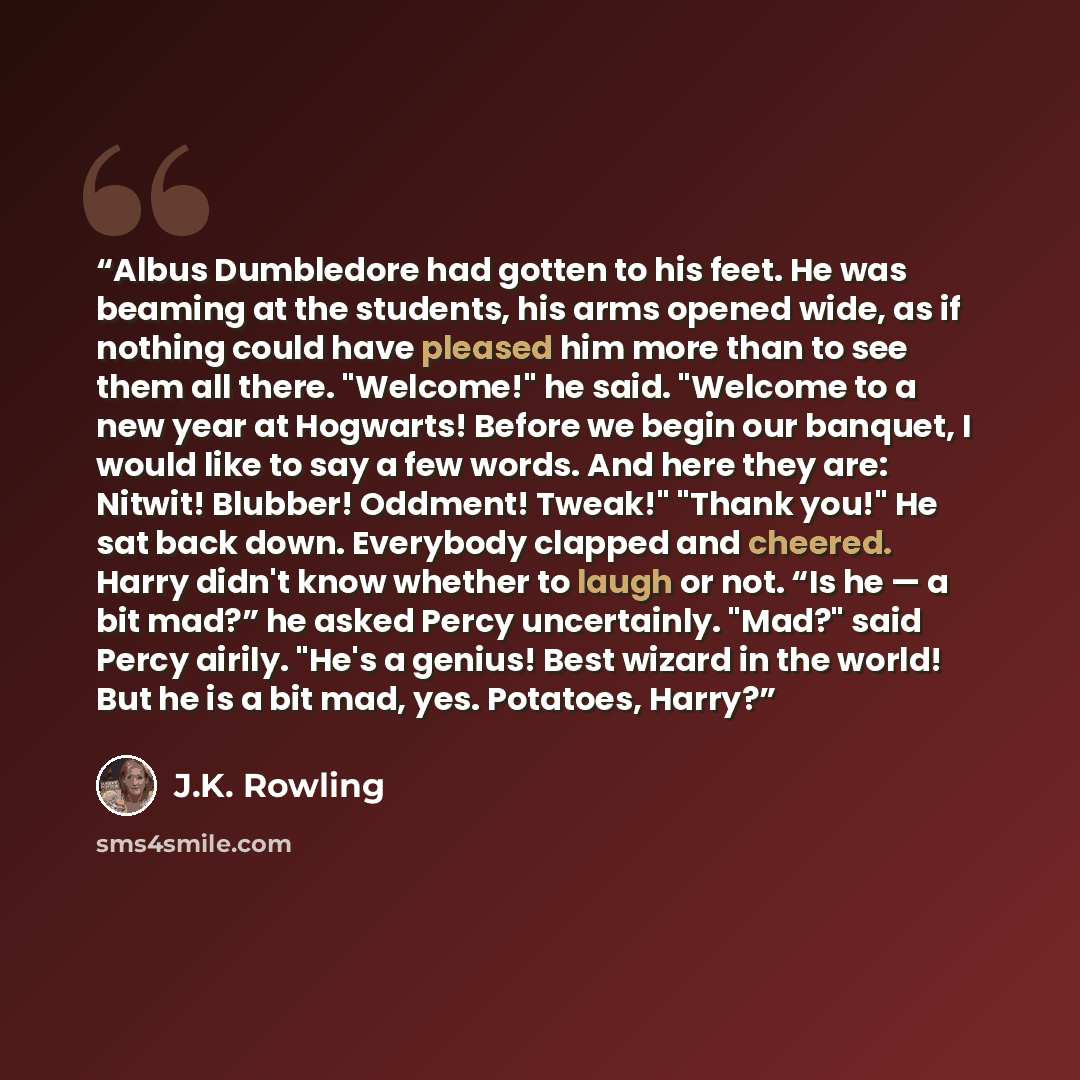 “Albus Dumbledore had gotten to his feet. He was beaming at the students, his arms opened wide, as if nothing could have pleased him more than to see them all there. "Welcome!" he said. "Welcome to a new year at Hogwarts! Before we begin our banquet, I would like to say a few words. And here they…” quote by J.K. Rowling