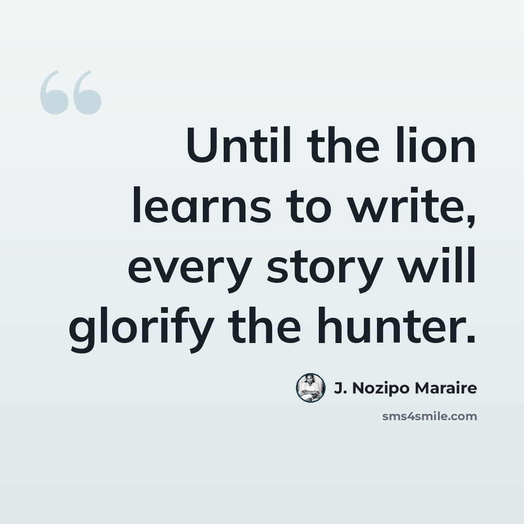 “Until the lion learns to write, every story will glorify the hunter.” quote by J. Nozipo Maraire
