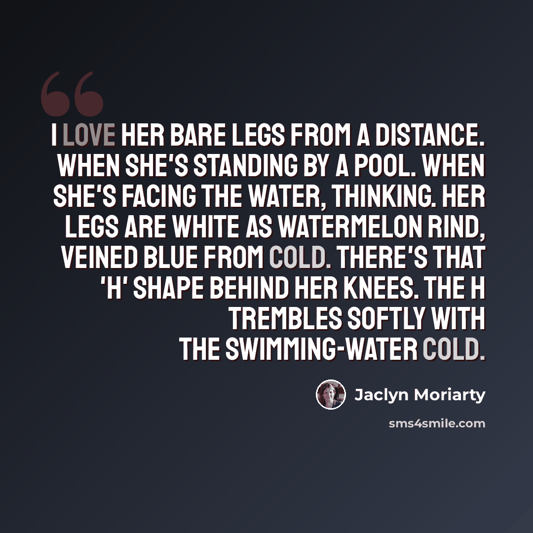 “I love her bare legs from a distance. When she's standing by a pool. When she's facing the water, thinking. Her legs are white as watermelon rind, veined blue from cold. There's that 'H' shape behind her knees. The H trembles softly with the swimming-water cold.” quote by Jaclyn Moriarty