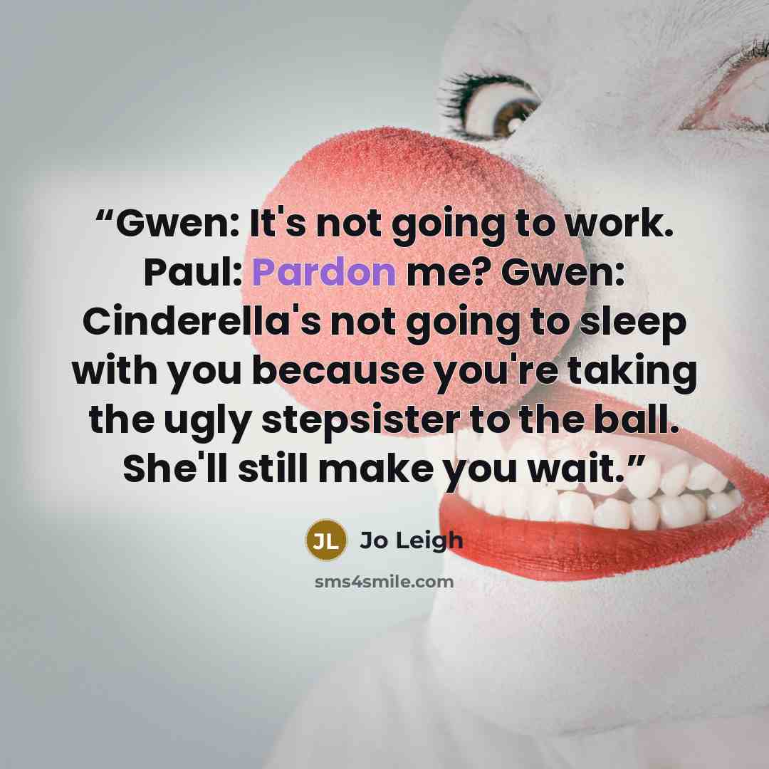“Gwen: It's not going to work. Paul: Pardon me? Gwen: Cinderella's not going to sleep with you because you're taking the ugly stepsister to the ball. She'll still make you wait.” quote by Jo Leigh