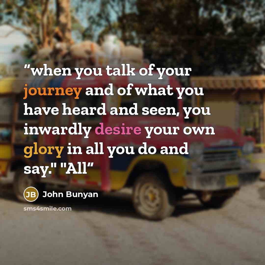 “when you talk of your journey and of what you have heard and seen, you inwardly desire your own glory in all you do and say." "All” quote by John Bunyan