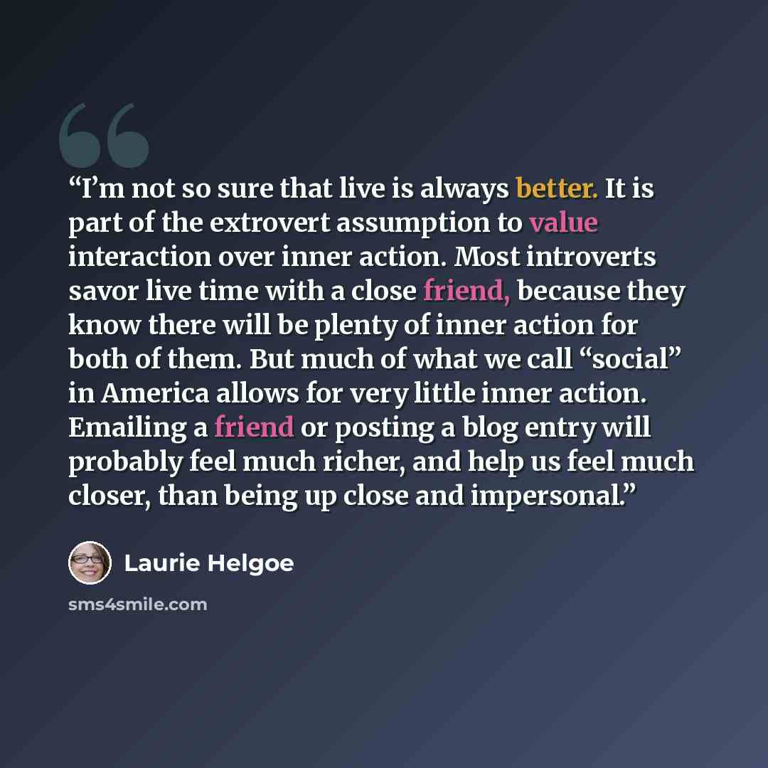 “I’m not so sure that live is always better. It is part of the extrovert assumption to value interaction over inner action. Most introverts savor live time with a close friend, because they know there will be plenty of inner action for both of them. But much of what we call “social” in America…” quote by Laurie Helgoe
