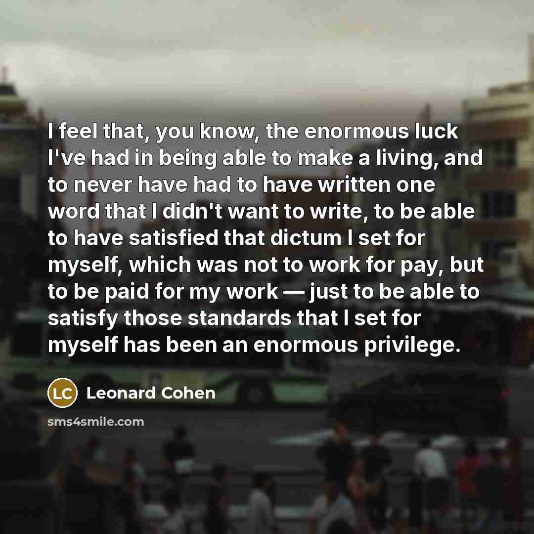 “I feel that, you know, the enormous luck I've had in being able to make a living, and to never have had to have written one word that I didn't want to write, to be able to have satisfied that dictum I set for myself, which was not to work for pay, but to be paid for my work — just to be able to…” quote by Leonard Cohen
