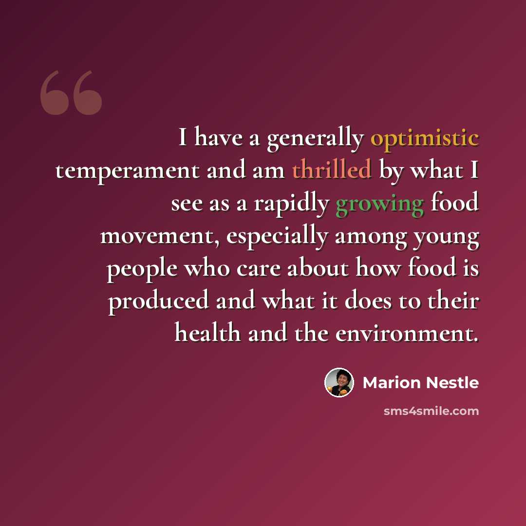 “I have a generally optimistic temperament and am thrilled by what I see as a rapidly growing food movement, especially among young people who care about how food is produced and what it does to their health and the environment.” quote by Marion Nestle