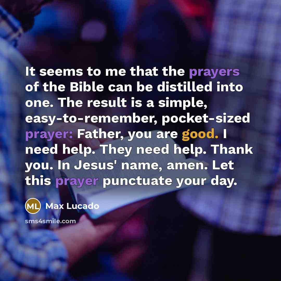 “It seems to me that the prayers of the Bible can be distilled into one. The result is a simple, easy-to-remember, pocket-sized prayer: Father, you are good. I need help. They need help. Thank you. In Jesus' name, amen. Let this prayer punctuate your day.” quote by Max Lucado
