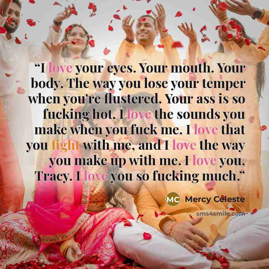 “I love your eyes. Your mouth. Your body. The way you lose your temper when you're flustered. Your ass is so fucking hot. I love the sounds you make when you fuck me. I love that you fight with me, and I love the way you make up with me. I love you, Tracy. I love you so fucking much.” quote by Mercy Celeste