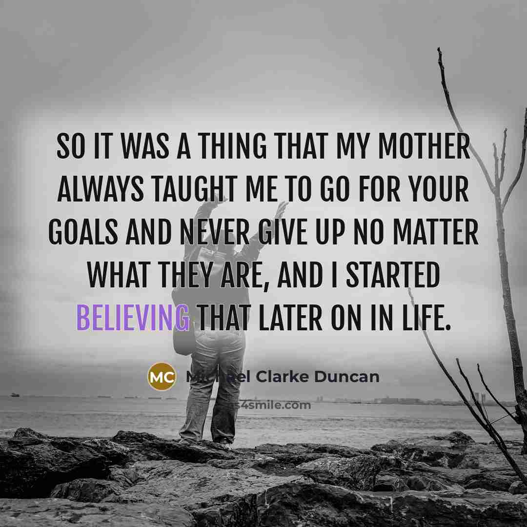 “So it was a thing that my mother always taught me to go for your goals and never give up no matter what they are, and I started believing that later on in life.” quote by Michael Clarke Duncan
