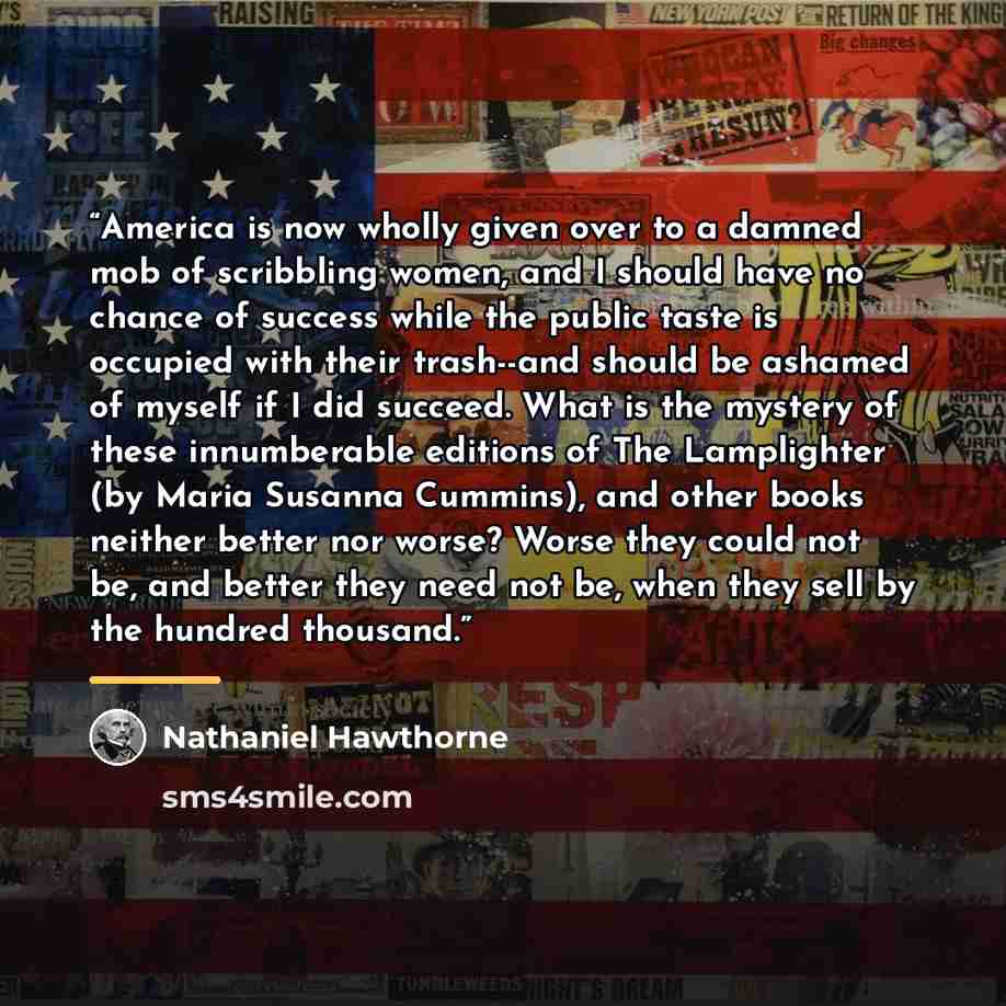“America is now wholly given over to a damned mob of scribbling women, and I should have no chance of success while the public taste is occupied with their trash--and should be ashamed of myself if I did succeed. What is the mystery of these innumberable editions of The Lamplighter (by Maria…” quote by Nathaniel Hawthorne