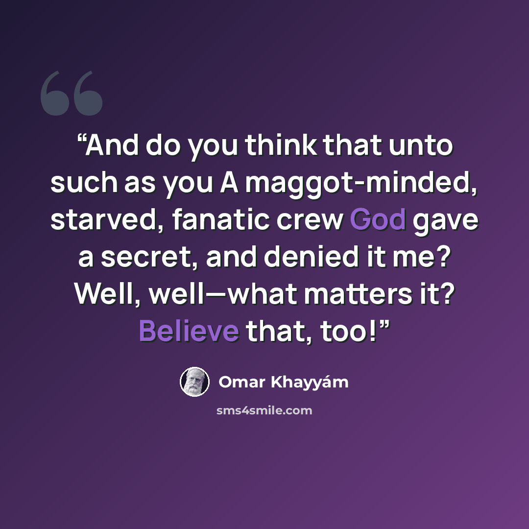 “And do you think that unto such as you A maggot-minded, starved, fanatic crew God gave a secret, and denied it me? Well, well—what matters it? Believe that, too!” quote by Omar Khayyâm