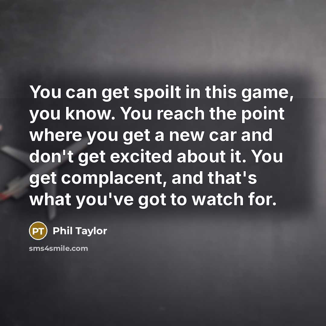 “You can get spoilt in this game, you know. You reach the point where you get a new car and don't get excited about it. You get complacent, and that's what you've got to watch for.” quote by Phil Taylor