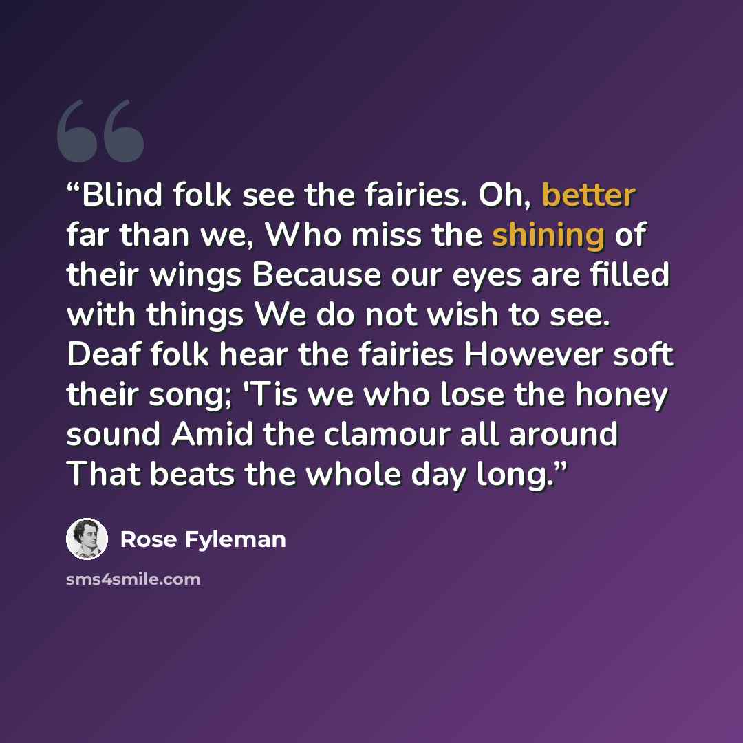 “Blind folk see the fairies. Oh, better far than we, Who miss the shining of their wings Because our eyes are filled with things We do not wish to see. Deaf folk hear the fairies However soft their song; 'Tis we who lose the honey sound Amid the clamour all around That beats the whole day long.” quote by Rose Fyleman