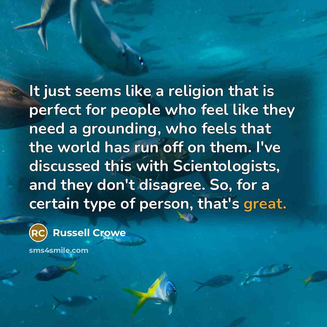 “It just seems like a religion that is perfect for people who feel like they need a grounding, who feels that the world has run off on them. I've discussed this with Scientologists, and they don't disagree. So, for a certain type of person, that's great.” quote by Russell Crowe