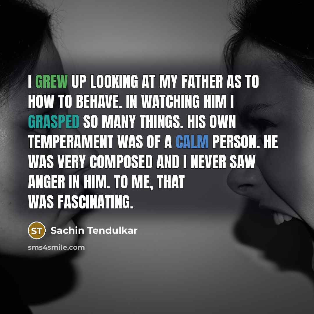 “I grew up looking at my father as to how to behave. In watching him I grasped so many things. His own temperament was of a calm person. He was very composed and I never saw anger in him. To me, that was fascinating.” quote by Sachin Tendulkar