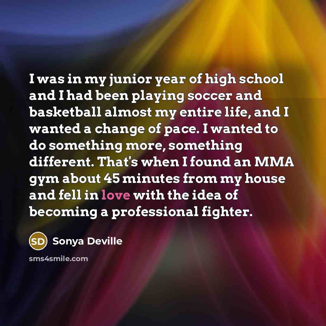 “I was in my junior year of high school and I had been playing soccer and basketball almost my entire life, and I wanted a change of pace. I wanted to do something more, something different. That's when I found an MMA gym about 45 minutes from my house and fell in love with the idea of becoming a…” quote by Sonya Deville