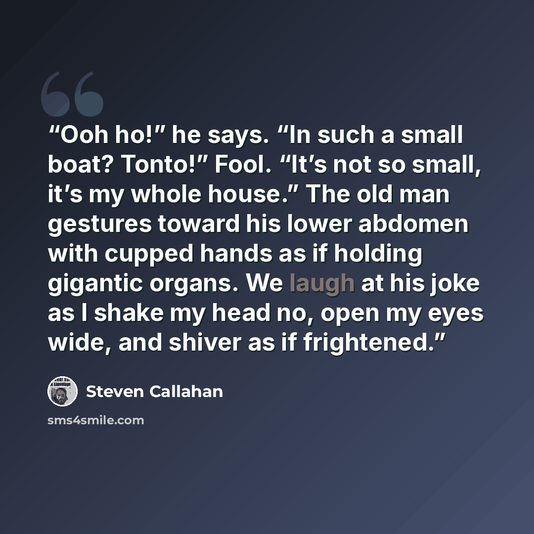 “Ooh ho!” he says. “In such a small boat? Tonto!” Fool. “It’s not so small, it’s my whole house.” The old man gestures toward his lower abdomen with cupped hands as if holding gigantic organs. We laugh at his joke as I shake my head no, open my eyes wide, and shiver as if frightened.” quote by Steven Callahan