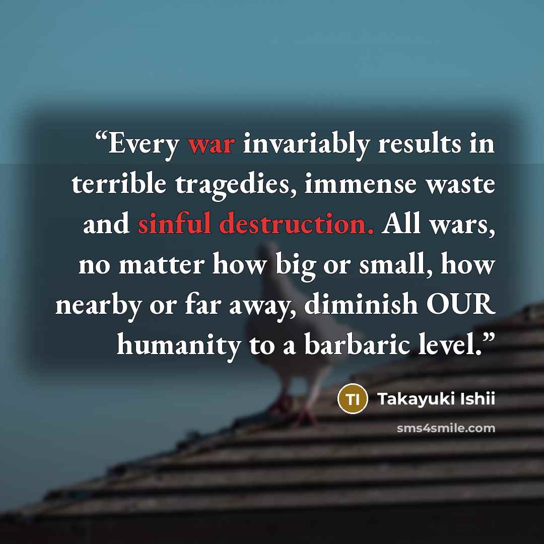 “Every war invariably results in terrible tragedies, immense waste and sinful destruction. All wars, no matter how big or small, how nearby or far away, diminish OUR humanity to a barbaric level.” quote by Takayuki Ishii