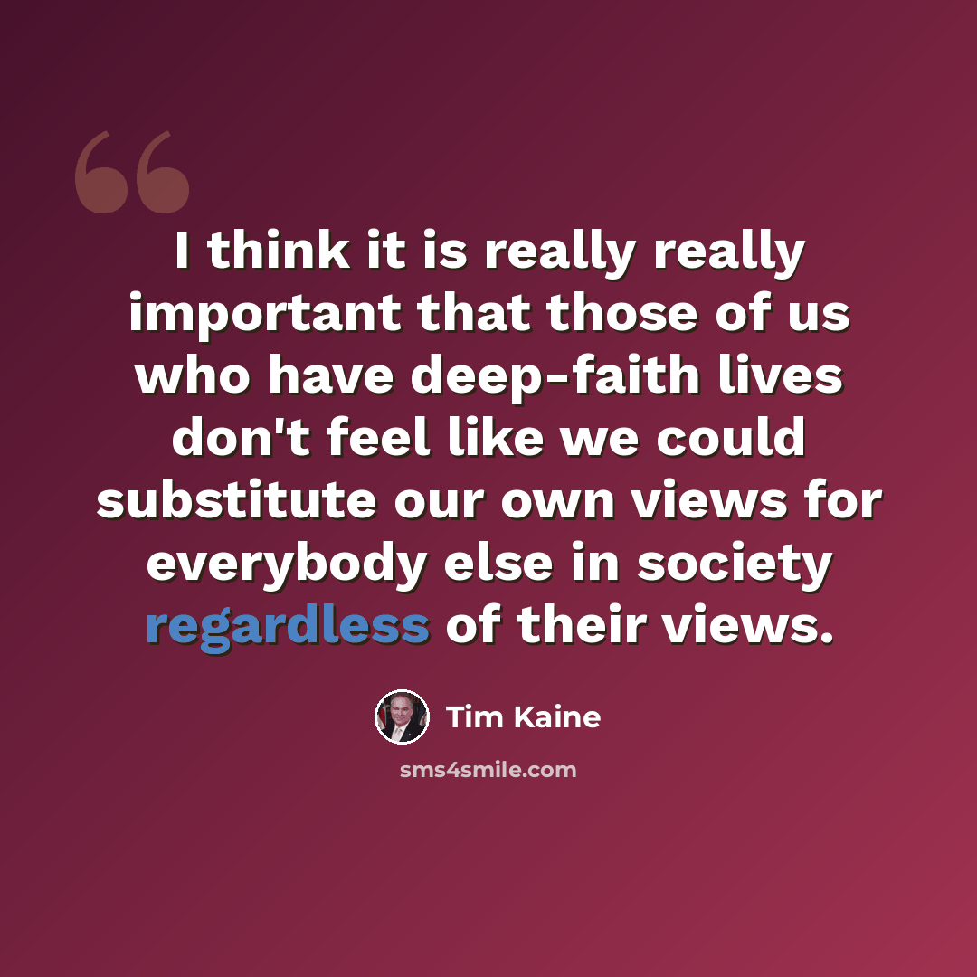 “I think it is really really important that those of us who have deep-faith lives don't feel like we could substitute our own views for everybody else in society regardless of their views.” quote by Tim Kaine