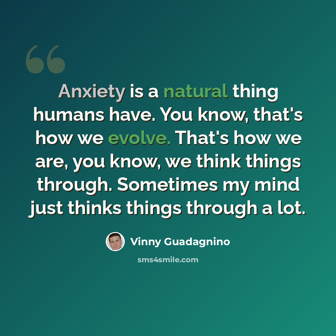 “Anxiety is a natural thing humans have. You know, that's how we evolve. That's how we are, you know, we think things through. Sometimes my mind just thinks things through a lot.” quote by Vinny Guadagnino