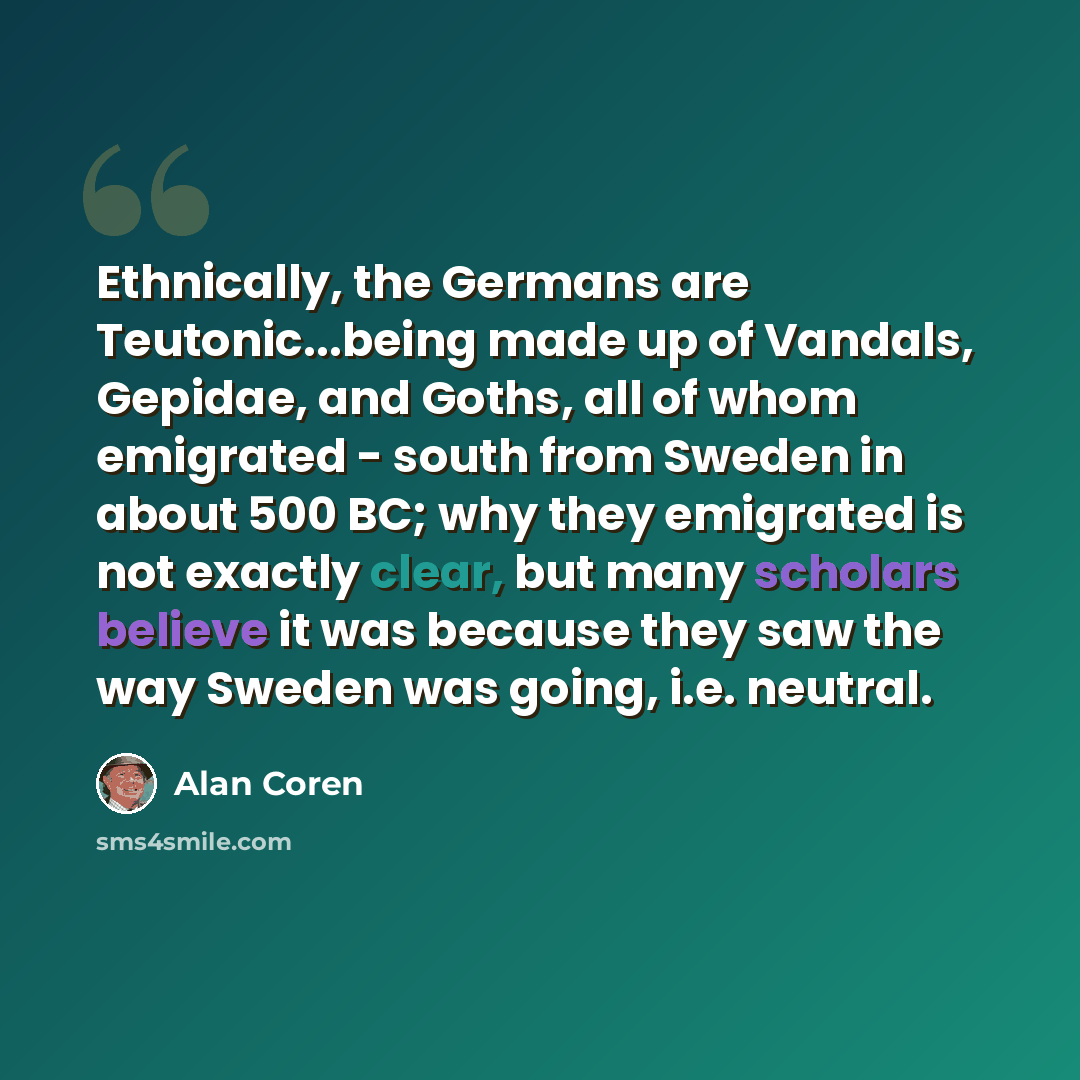“Ethnically, the Germans are Teutonic...being made up of Vandals, Gepidae, and Goths, all of whom emigrated - south from Sweden in about 500 BC; why they emigrated is not exactly clear, but many scholars believe it was because they saw the way Sweden was going, i.e. neutral.” quote by Alan Coren