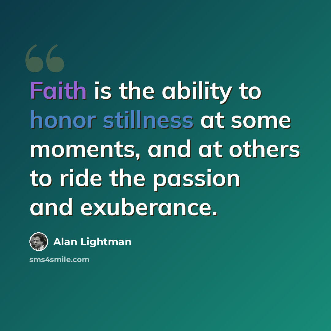 “Faith is the ability to honor stillness at some moments, and at others to ride the passion and exuberance.” quote by Alan Lightman