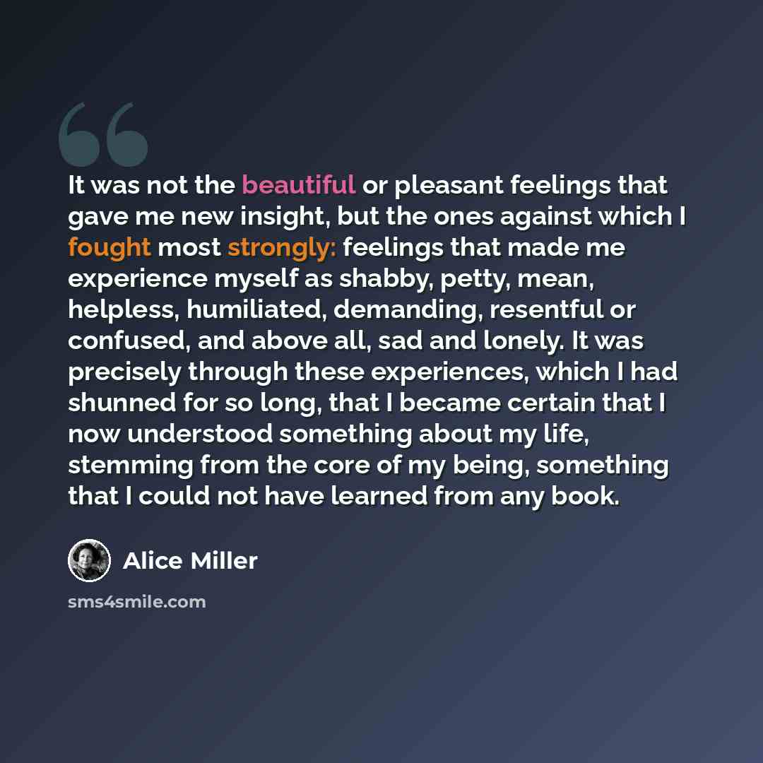 “It was not the beautiful or pleasant feelings that gave me new insight, but the ones against which I fought most strongly: feelings that made me experience myself as shabby, petty, mean, helpless, humiliated, demanding, resentful or confused, and above all, sad and lonely. It was precisely through…” quote by Alice Miller