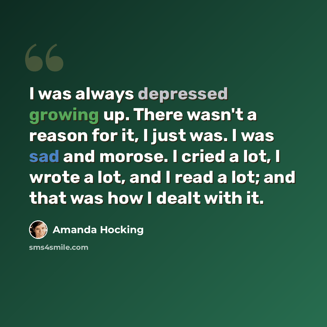 “I was always depressed growing up. There wasn't a reason for it, I just was. I was sad and morose. I cried a lot, I wrote a lot, and I read a lot; and that was how I dealt with it.” quote by Amanda Hocking