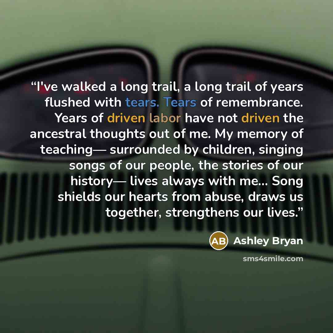 “I've walked a long trail, a long trail of years flushed with tears. Tears of remembrance. Years of driven labor have not driven the ancestral thoughts out of me. My memory of teaching— surrounded by children, singing songs of our people, the stories of our history— lives always with me... Song…” quote by Ashley Bryan