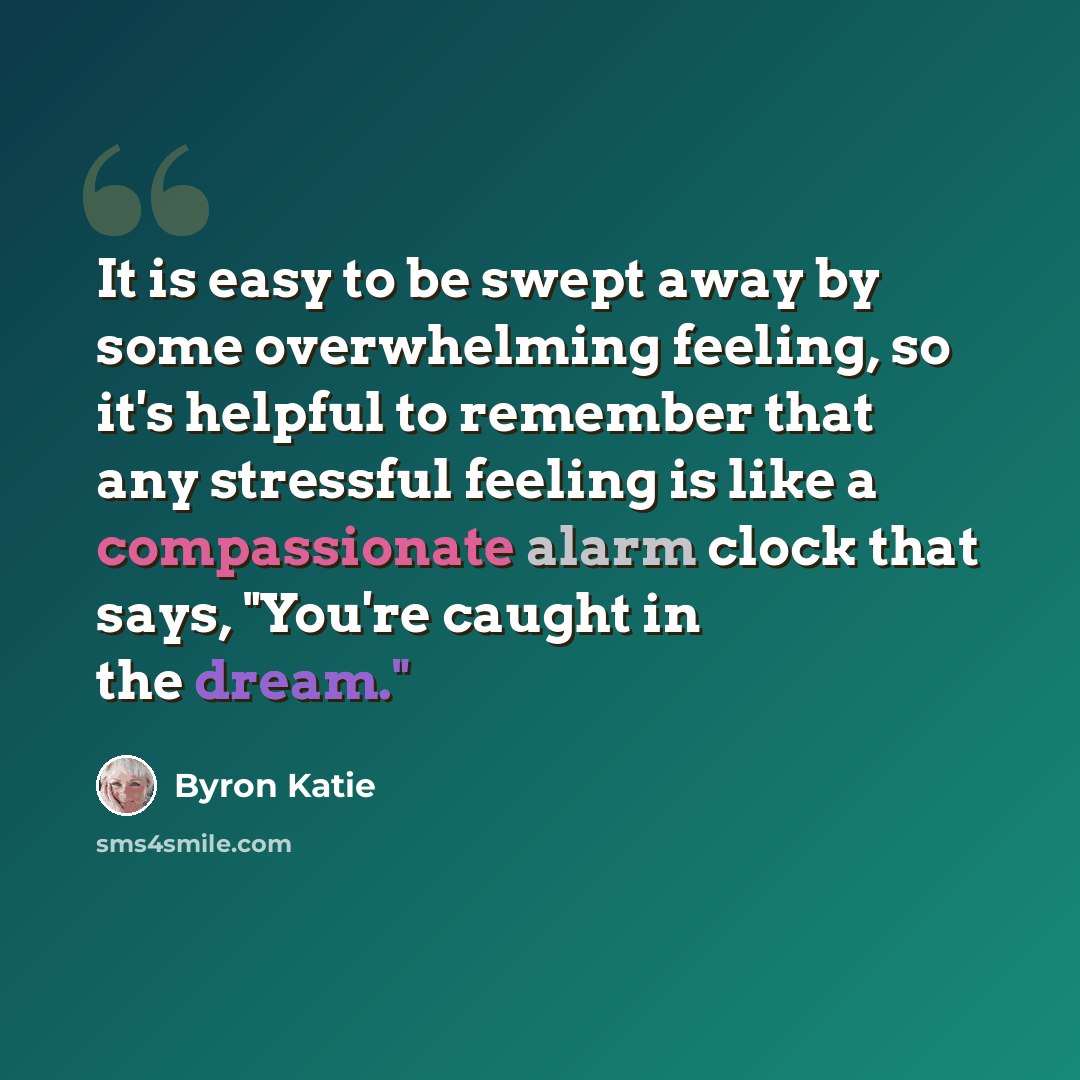 “It is easy to be swept away by some overwhelming feeling, so it's helpful to remember that any stressful feeling is like a compassionate alarm clock that says, "You're caught in the dream."” quote by Byron Katie