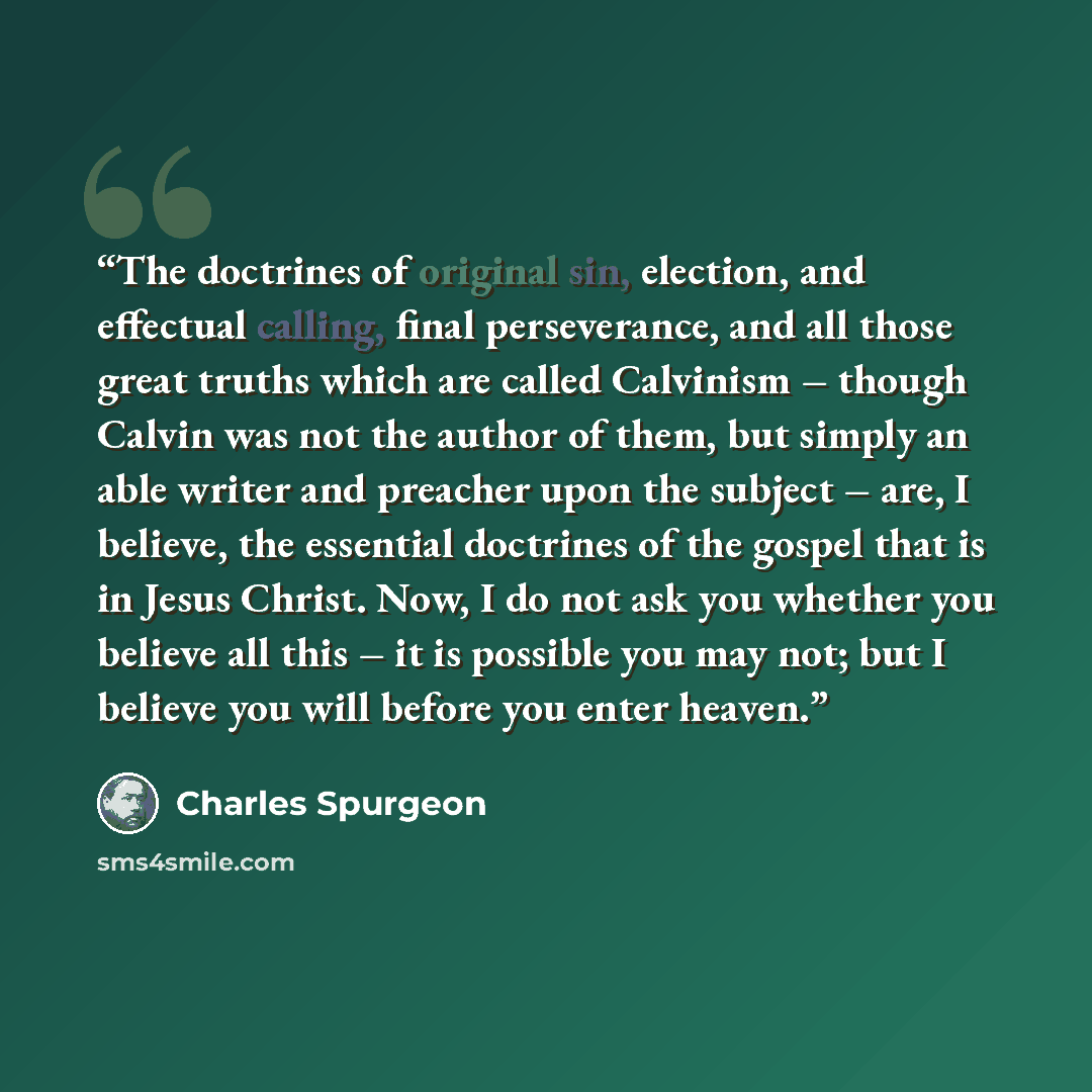 “The doctrines of original sin, election, and effectual calling, final perseverance, and all those great truths which are called Calvinism – though Calvin was not the author of them, but simply an able writer and preacher upon the subject – are, I believe, the essential doctrines of the gospel that…” quote by Charles Spurgeon