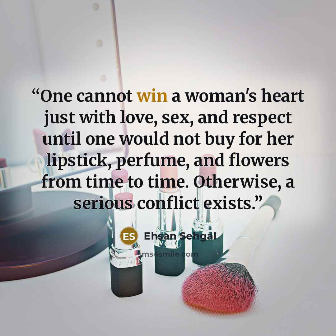 “One cannot win a woman's heart just with love, sex, and respect until one would not buy for her lipstick, perfume, and flowers from time to time. Otherwise, a serious conflict exists.” quote by Ehsan Sehgal