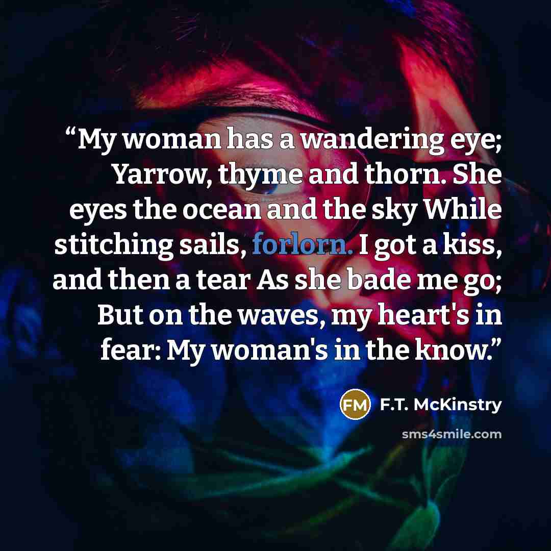 “My woman has a wandering eye; Yarrow, thyme and thorn. She eyes the ocean and the sky While stitching sails, forlorn. I got a kiss, and then a tear As she bade me go; But on the waves, my heart's in fear: My woman's in the know.” quote by F.T. McKinstry