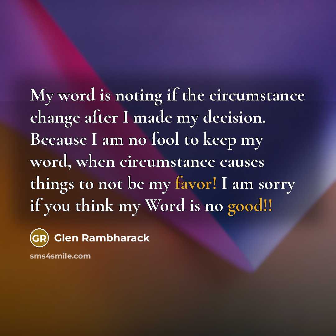 “My word is noting if the circumstance change after I made my decision. Because I am no fool to keep my word, when circumstance causes things to not be my favor! I am sorry if you think my Word is no good!!” quote by Glen Rambharack