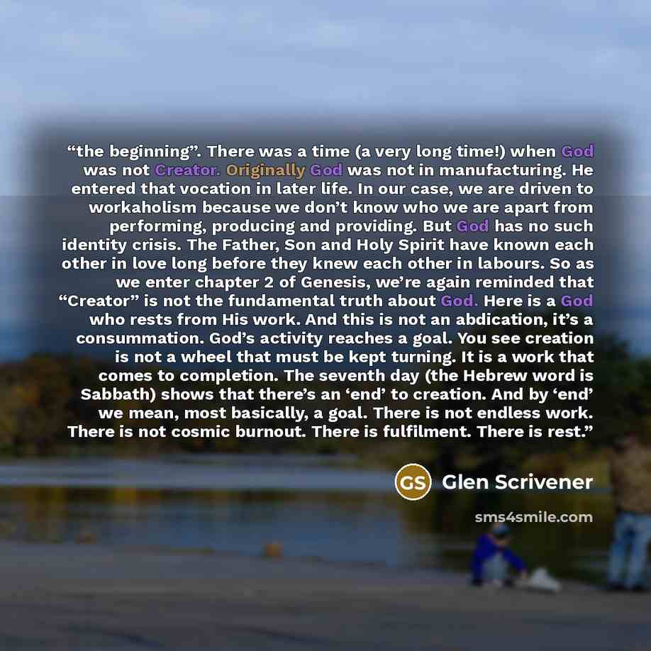 “the beginning”. There was a time (a very long time!) when God was not Creator. Originally God was not in manufacturing. He entered that vocation in later life. In our case, we are driven to workaholism because we don’t know who we are apart from performing, producing and providing. But God has no…” quote by Glen Scrivener