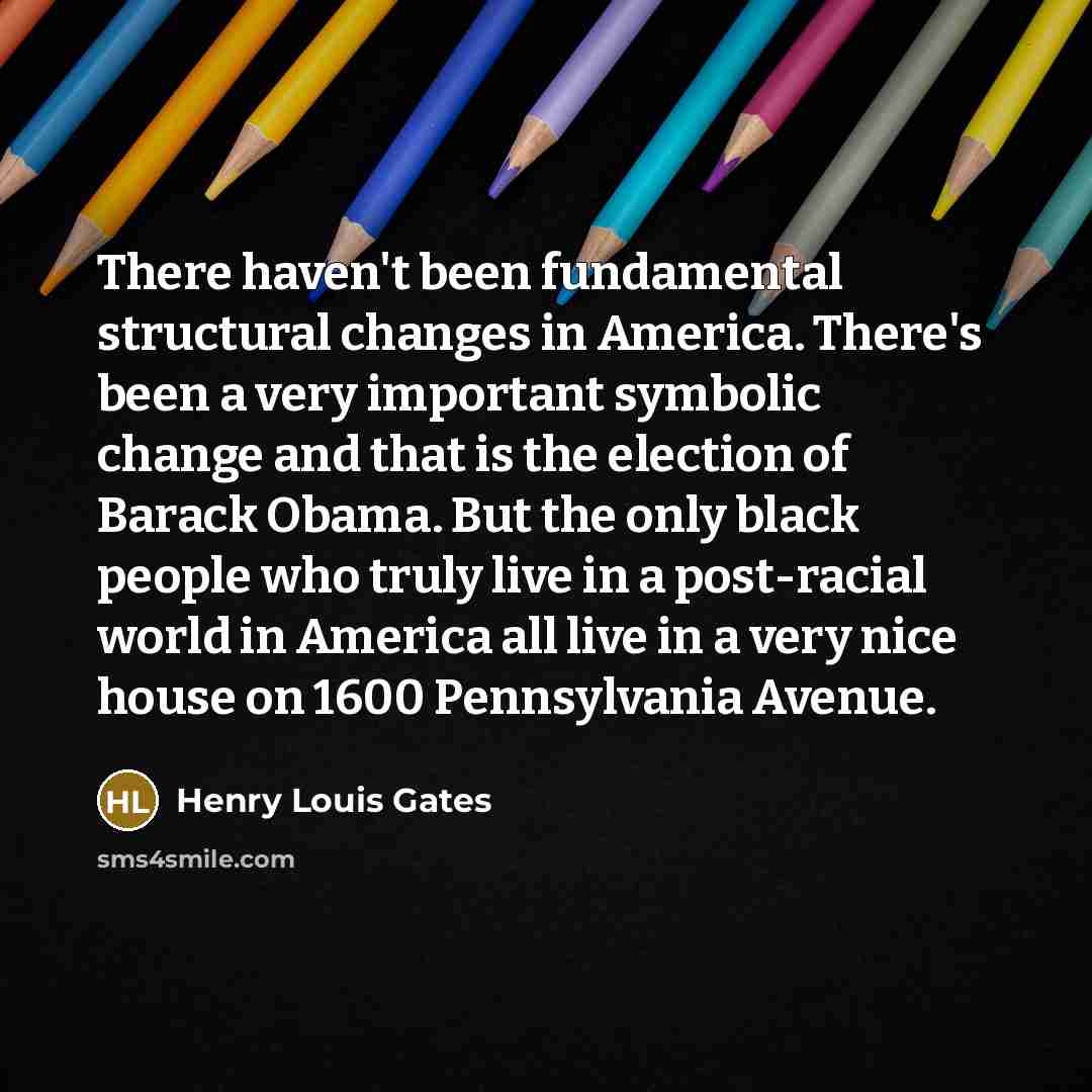 “There haven't been fundamental structural changes in America. There's been a very important symbolic change and that is the election of Barack Obama. But the only black people who truly live in a post-racial world in America all live in a very nice house on 1600 Pennsylvania Avenue.” quote by Henry Louis Gates