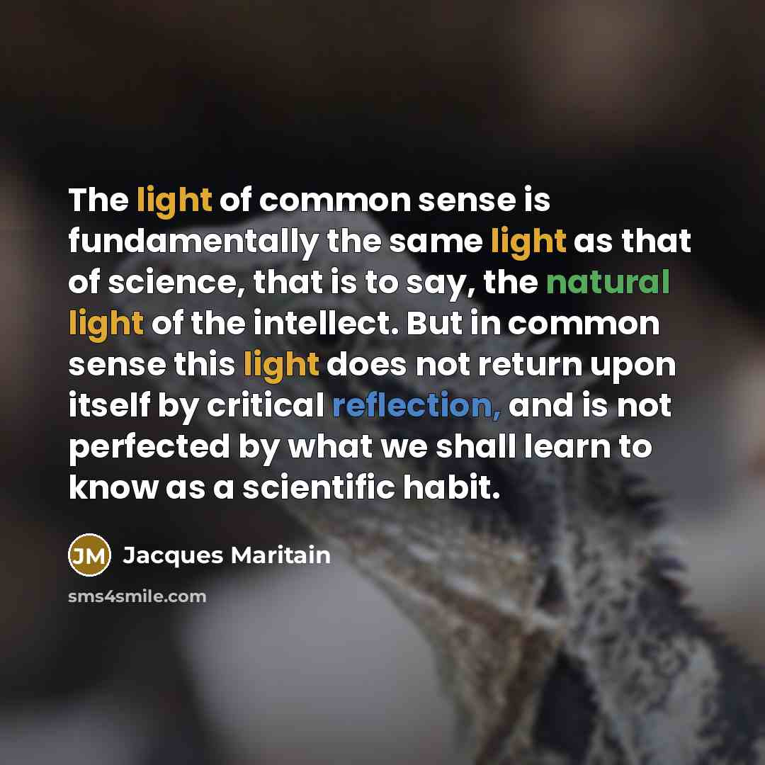 “The light of common sense is fundamentally the same light as that of science, that is to say, the natural light of the intellect. But in common sense this light does not return upon itself by critical reflection, and is not perfected by what we shall learn to know as a scientific habit.” quote by Jacques Maritain