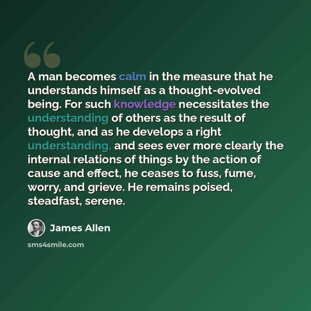 “A man becomes calm in the measure that he understands himself as a thought-evolved being. For such knowledge necessitates the understanding of others as the result of thought, and as he develops a right understanding, and sees ever more clearly the internal relations of things by the action of…” quote by James Allen
