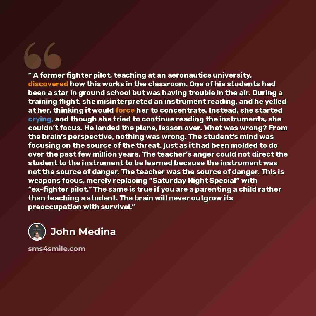 “A former fighter pilot, teaching at an aeronautics university, discovered how this works in the classroom. One of his students had been a star in ground school but was having trouble in the air. During a training flight, she misinterpreted an instrument reading, and he yelled at her, thinking it…” quote by John Medina
