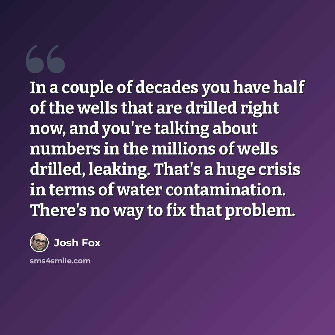 “In a couple of decades you have half of the wells that are drilled right now, and you're talking about numbers in the millions of wells drilled, leaking. That's a huge crisis in terms of water contamination. There's no way to fix that problem.” quote by Josh Fox