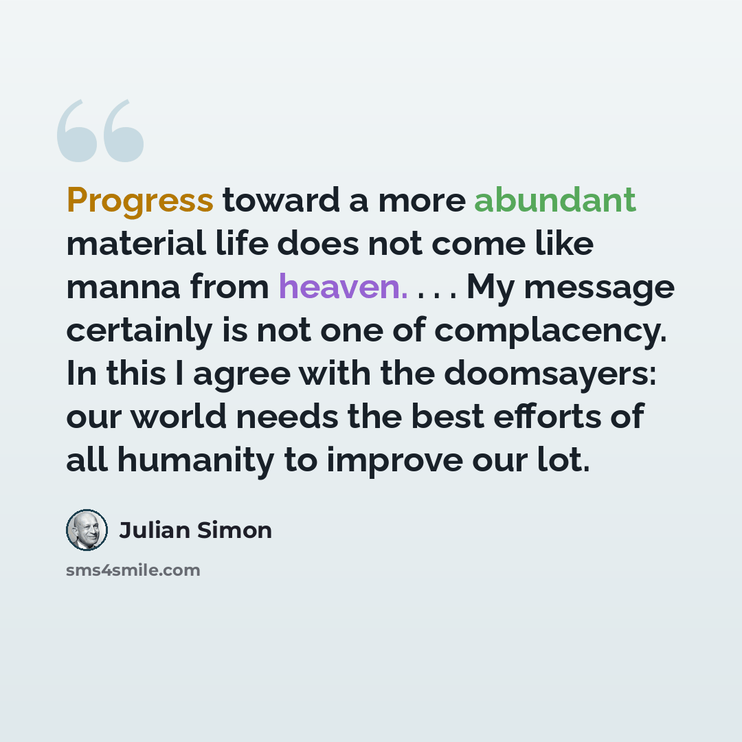 “Progress toward a more abundant material life does not come like manna from heaven. . . . My message certainly is not one of complacency. In this I agree with the doomsayers: our world needs the best efforts of all humanity to improve our lot.” quote by Julian Simon