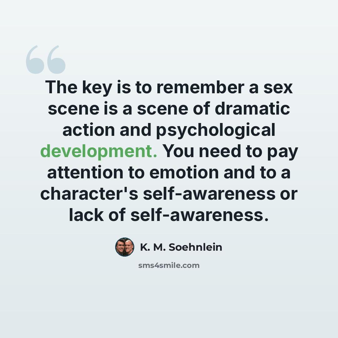 “The key is to remember a sex scene is a scene of dramatic action and psychological development. You need to pay attention to emotion and to a character's self-awareness or lack of self-awareness.” quote by K. M. Soehnlein