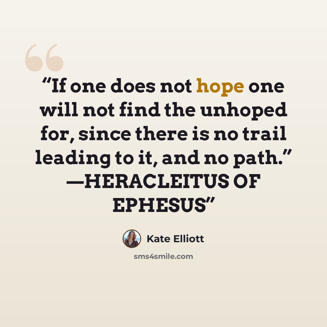 “If one does not hope one will not find the unhoped for, since there is no trail leading to it, and no path.” —HERACLEITUS OF EPHESUS” quote by Kate Elliott