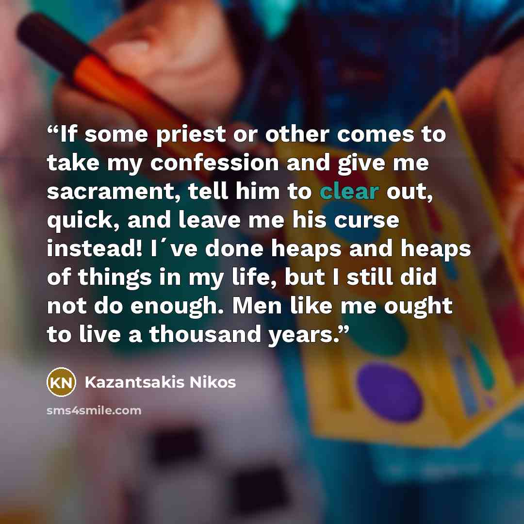 “If some priest or other comes to take my confession and give me sacrament, tell him to clear out, quick, and leave me his curse instead! I´ve done heaps and heaps of things in my life, but I still did not do enough. Men like me ought to live a thousand years.” quote by Kazantsakis Nikos
